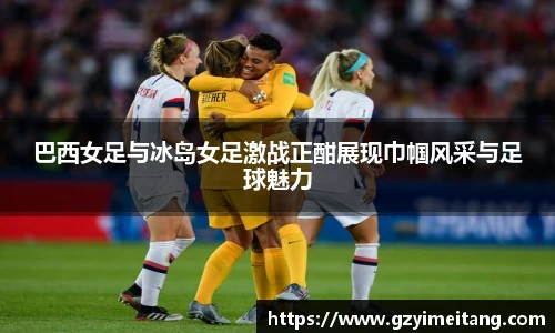 巴西女足与冰岛女足激战正酣展现巾帼风采与足球魅力